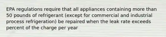 EPA regulations require that all appliances containing more than 50 pounds of refrigerant (except for commercial and industrial process refrigeration) be repaired when the leak rate exceeds percent of the charge per year