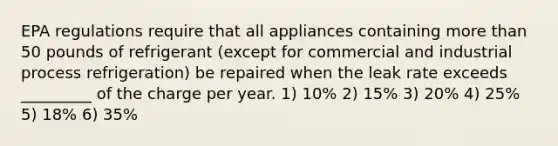 EPA regulations require that all appliances containing <a href='https://www.questionai.com/knowledge/keWHlEPx42-more-than' class='anchor-knowledge'>more than</a> 50 pounds of refrigerant (except for commercial and industrial process refrigeration) be repaired when the leak rate exceeds _________ of the charge per year. 1) 10% 2) 15% 3) 20% 4) 25% 5) 18% 6) 35%