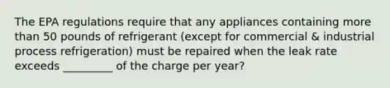 The EPA regulations require that any appliances containing more than 50 pounds of refrigerant (except for commercial & industrial process refrigeration) must be repaired when the leak rate exceeds _________ of the charge per year?