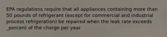 EPA regulations require that all appliances containing more than 50 pounds of refrigerant (except for commercial and industrial process refrigeration) be repaired when the leak rate exceeds _percent of the charge per year