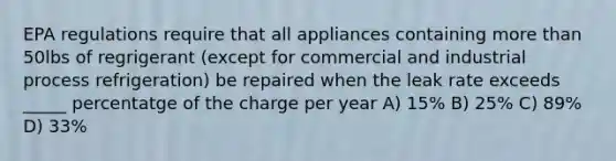 EPA regulations require that all appliances containing more than 50lbs of regrigerant (except for commercial and industrial process refrigeration) be repaired when the leak rate exceeds _____ percentatge of the charge per year A) 15% B) 25% C) 89% D) 33%