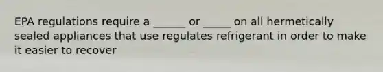 EPA regulations require a ______ or _____ on all hermetically sealed appliances that use regulates refrigerant in order to make it easier to recover