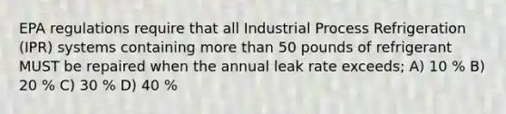 EPA regulations require that all Industrial Process Refrigeration (IPR) systems containing more than 50 pounds of refrigerant MUST be repaired when the annual leak rate exceeds; A) 10 % B) 20 % C) 30 % D) 40 %