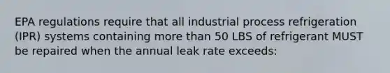 EPA regulations require that all industrial process refrigeration (IPR) systems containing more than 50 LBS of refrigerant MUST be repaired when the annual leak rate exceeds: