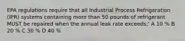 EPA regulations require that all Industrial Process Refrigeration (IPR) systems containing more than 50 pounds of refrigerant MUST be repaired when the annual leak rate exceeds;' A 10 % B 20 % C 30 % D 40 %