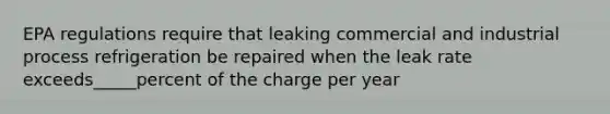 EPA regulations require that leaking commercial and industrial process refrigeration be repaired when the leak rate exceeds_____percent of the charge per year