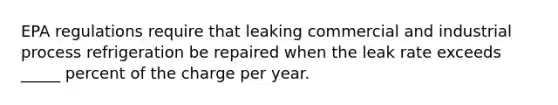 EPA regulations require that leaking commercial and industrial process refrigeration be repaired when the leak rate exceeds _____ percent of the charge per year.