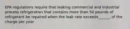 EPA regulations require that leaking commercial and industrial process refrigeration that contains more than 50 pounds of refrigerant be repaired when the leak rate exceeds______, of the charge per year