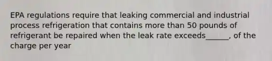 EPA regulations require that leaking commercial and industrial process refrigeration that contains more than 50 pounds of refrigerant be repaired when the leak rate exceeds______, of the charge per year