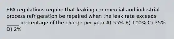 EPA regulations require that leaking commercial and industrial process refrigeration be repaired when the leak rate exceeds _____ percentage of the charge per year A) 55% B) 100% C) 35% D) 2%