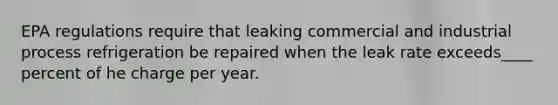 EPA regulations require that leaking commercial and industrial process refrigeration be repaired when the leak rate exceeds____ percent of he charge per year.