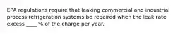 EPA regulations require that leaking commercial and industrial process refrigeration systems be repaired when the leak rate excess ____ % of the charge per year.