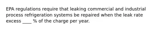 EPA regulations require that leaking commercial and industrial process refrigeration systems be repaired when the leak rate excess ____ % of the charge per year.