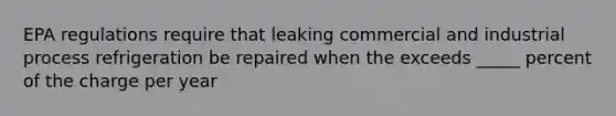 EPA regulations require that leaking commercial and industrial process refrigeration be repaired when the exceeds _____ percent of the charge per year