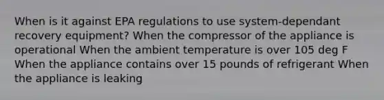 When is it against EPA regulations to use system-dependant recovery equipment? When the compressor of the appliance is operational When the ambient temperature is over 105 deg F When the appliance contains over 15 pounds of refrigerant When the appliance is leaking