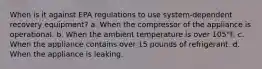 When is it against EPA regulations to use system-dependent recovery equipment? a. When the compressor of the appliance is operational. b. When the ambient temperature is over 105°F. c. When the appliance contains over 15 pounds of refrigerant. d. When the appliance is leaking.