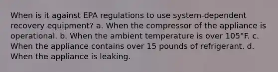 When is it against EPA regulations to use system-dependent recovery equipment? a. When the compressor of the appliance is operational. b. When the ambient temperature is over 105°F. c. When the appliance contains over 15 pounds of refrigerant. d. When the appliance is leaking.