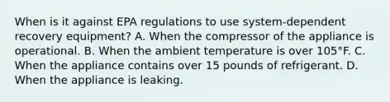 When is it against EPA regulations to use system-dependent recovery equipment? A. When the compressor of the appliance is operational. B. When the ambient temperature is over 105°F. C. When the appliance contains over 15 pounds of refrigerant. D. When the appliance is leaking.