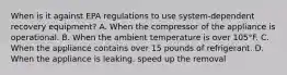 When is it against EPA regulations to use system-dependent recovery equipment? A. When the compressor of the appliance is operational. B. When the ambient temperature is over 105°F. C. When the appliance contains over 15 pounds of refrigerant. D. When the appliance is leaking. speed up the removal