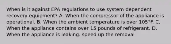 When is it against EPA regulations to use system-dependent recovery equipment? A. When the compressor of the appliance is operational. B. When the ambient temperature is over 105°F. C. When the appliance contains over 15 pounds of refrigerant. D. When the appliance is leaking. speed up the removal