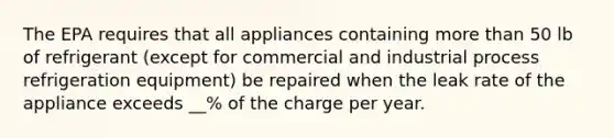 The EPA requires that all appliances containing more than 50 lb of refrigerant (except for commercial and industrial process refrigeration equipment) be repaired when the leak rate of the appliance exceeds __% of the charge per year.