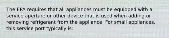 The EPA requires that all appliances must be equipped with a service aperture or other device that is used when adding or removing refrigerant from the appliance. For small appliances, this service port typically is: