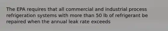 The EPA requires that all commercial and industrial process refrigeration systems with more than 50 lb of refrigerant be repaired when the annual leak rate exceeds