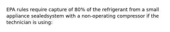 EPA rules require capture of 80% of the refrigerant from a small appliance sealedsystem with a non-operating compressor if the technician is using: