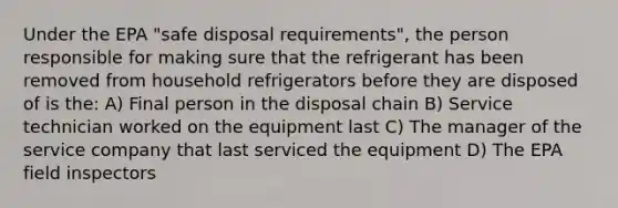 Under the EPA "safe disposal requirements", the person responsible for making sure that the refrigerant has been removed from household refrigerators before they are disposed of is the: A) Final person in the disposal chain B) Service technician worked on the equipment last C) The manager of the service company that last serviced the equipment D) The EPA field inspectors