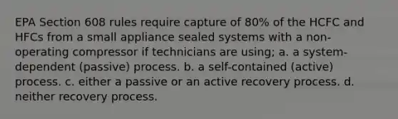 EPA Section 608 rules require capture of 80% of the HCFC and HFCs from a small appliance sealed systems with a non-operating compressor if technicians are using; a. a system-dependent (passive) process. b. a self-contained (active) process. c. either a passive or an active recovery process. d. neither recovery process.