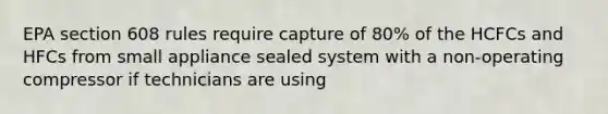 EPA section 608 rules require capture of 80% of the HCFCs and HFCs from small appliance sealed system with a non-operating compressor if technicians are using