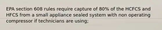 EPA section 608 rules require capture of 80% of the HCFCS and HFCS from a small appliance sealed system with non operating compressor if technicians are using;