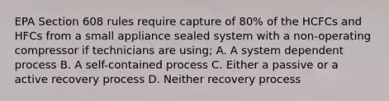 EPA Section 608 rules require capture of 80% of the HCFCs and HFCs from a small appliance sealed system with a non-operating compressor if technicians are using; A. A system dependent process B. A self-contained process C. Either a passive or a active recovery process D. Neither recovery process