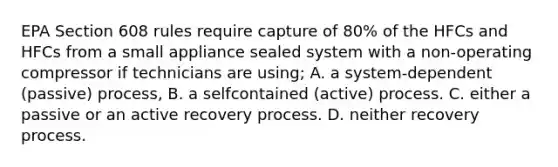 EPA Section 608 rules require capture of 80% of the HFCs and HFCs from a small appliance sealed system with a non-operating compressor if technicians are using; A. a system-dependent (passive) process, B. a selfcontained (active) process. C. either a passive or an active recovery process. D. neither recovery process.