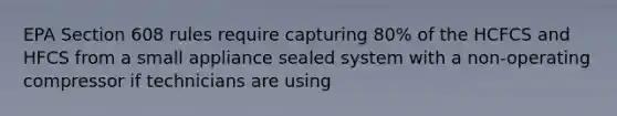 EPA Section 608 rules require capturing 80% of the HCFCS and HFCS from a small appliance sealed system with a non-operating compressor if technicians are using