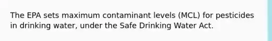 The EPA sets maximum contaminant levels (MCL) for pesticides in drinking water, under the Safe Drinking Water Act.