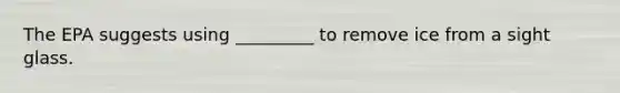 The EPA suggests using _________ to remove ice from a sight glass.