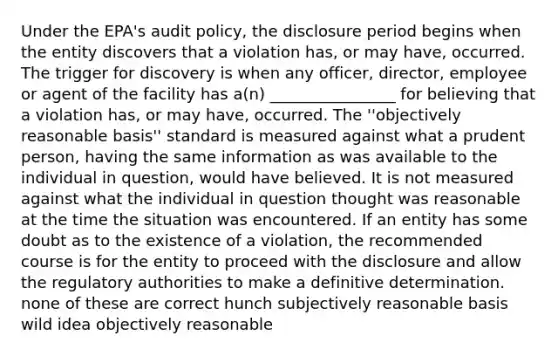 Under the EPA's audit policy, the disclosure period begins when the entity discovers that a violation has, or may have, occurred. The trigger for discovery is when any officer, director, employee or agent of the facility has a(n) ________________ for believing that a violation has, or may have, occurred. The ''objectively reasonable basis'' standard is measured against what a prudent person, having the same information as was available to the individual in question, would have believed. It is not measured against what the individual in question thought was reasonable at the time the situation was encountered. If an entity has some doubt as to the existence of a violation, the recommended course is for the entity to proceed with the disclosure and allow the regulatory authorities to make a definitive determination. none of these are correct hunch subjectively reasonable basis wild idea objectively reasonable