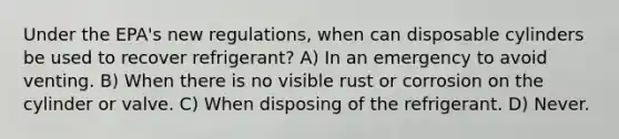 Under the EPA's new regulations, when can disposable cylinders be used to recover refrigerant? A) In an emergency to avoid venting. B) When there is no visible rust or corrosion on the cylinder or valve. C) When disposing of the refrigerant. D) Never.