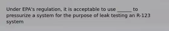 Under EPA's regulation, it is acceptable to use ______ to pressurize a system for the purpose of leak testing an R-123 system