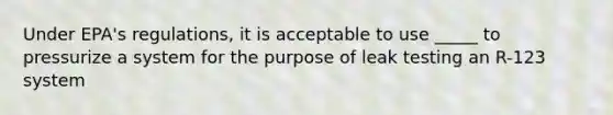 Under EPA's regulations, it is acceptable to use _____ to pressurize a system for the purpose of leak testing an R-123 system