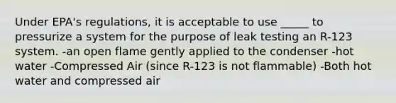 Under EPA's regulations, it is acceptable to use _____ to pressurize a system for the purpose of leak testing an R-123 system. -an open flame gently applied to the condenser -hot water -Compressed Air (since R-123 is not flammable) -Both hot water and compressed air