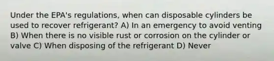 Under the EPA's regulations, when can disposable cylinders be used to recover refrigerant? A) In an emergency to avoid venting B) When there is no visible rust or corrosion on the cylinder or valve C) When disposing of the refrigerant D) Never