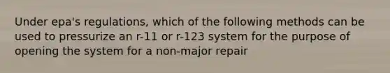 Under epa's regulations, which of the following methods can be used to pressurize an r-11 or r-123 system for the purpose of opening the system for a non-major repair