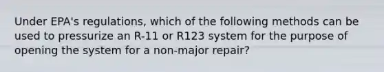 Under EPA's regulations, which of the following methods can be used to pressurize an R-11 or R123 system for the purpose of opening the system for a non-major repair?