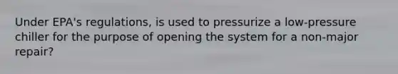 Under EPA's regulations, is used to pressurize a low-pressure chiller for the purpose of opening the system for a non-major repair?