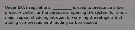 Under EPA's regulations, __________ is used to pressurize a low-pressure chiller for the purpose of opening the system for a non-major repair. a) adding nitrogen b) warming the refrigerant c) adding compressed air d) adding carbon dioxide