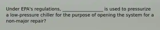 Under EPA's regulations, __________________ is used to pressurize a low-pressure chiller for the purpose of opening the system for a non-major repair?