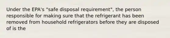 Under the EPA's "safe disposal requirement", the person responsible for making sure that the refrigerant has been removed from household refrigerators before they are disposed of is the