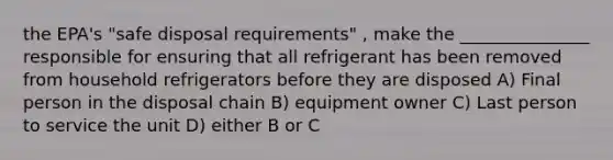 the EPA's "safe disposal requirements" , make the _______________ responsible for ensuring that all refrigerant has been removed from household refrigerators before they are disposed A) Final person in the disposal chain B) equipment owner C) Last person to service the unit D) either B or C